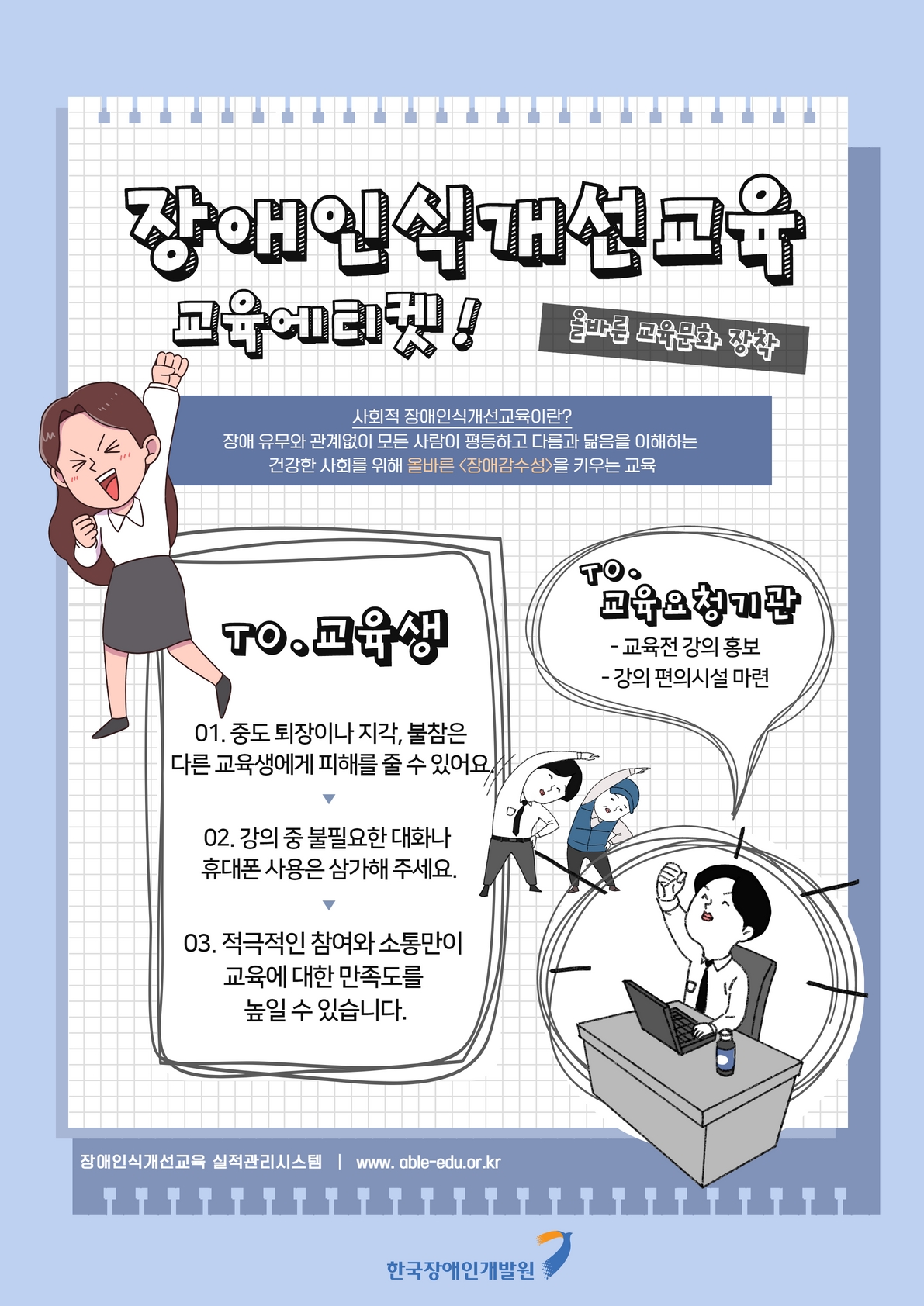 장애인식개선 교육에티켓! 올바른 교육문화 장착 사회적 장애인색개선교육이란? 장애 유무와 관계없이 모든 사람이 평등하고 다름과 닮음을 이해하는 건강한 사회를 위해 올바른 장애감수성을 키우는 교육 TO.교육생 01.중도 퇴장이나 지각,불참은 다른 교육생에게 피해를 줄 수 있어요. 02.강의 중 불필요한 대화나 휴대폰 사용은 삼가해 주세요. 03. 적극적인 참여와 소통만이 교육에 대한 만족도를 높일 수 있습니다. TO.교육요청기관 -교육전 강의 홍보 -강의 편의시설 마련 장애인인식개선교육 실적관리시스템 www.able-edu.or.kr 한국장애인개발원