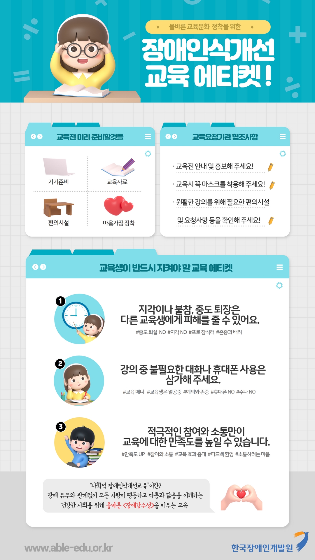 올바른 교육문화 정착을 위한 장애인식개선 교육 에티켓! 교육전 미리 준비할것들 기기준비 교육자료 편의시설 마음가짐 장착 교육요청기관 협조사항 교육전 안내 및 홍보해 주세요! 교육시 꼭 마스크를 착용해 주세요! 원활한 강의를 위해 필요한 편의시설 및 요청사항 등을 확인해 주세요! 교육생이 만드시 지켜야 할 교육 에티켓 1.지각이나 불참, 중도 퇴장은 다른 교육생에게 피해를 줄 수 있어요 #중도 퇴실 NO #지각 NO #프로 참석러 #존중과 배려 2.강의 중 불필요한 대화나 휴대폰 사용은 삼가해 주세요. #교육 매너 #교육생은 열공중 #예의와 존중 #휴대폰 NO #수다 NO 3.적극적인 참여와 소통만이 교육에 대한 만족도를 높일 수 있습니다. #만족도 UP #참여와 소통 #교육 효과 증대 #피드백 환영 #소통하려는 마음 사회적 장애인식개선교육이란? 장애 유무와 관계없이 모든 사람이 평등하고 다름고 닮음을 이해하는 건강한 사회를 위해 올바른 장애감수성을 키우는 교육 www.able-edu.or.kr 한국장애인개발원