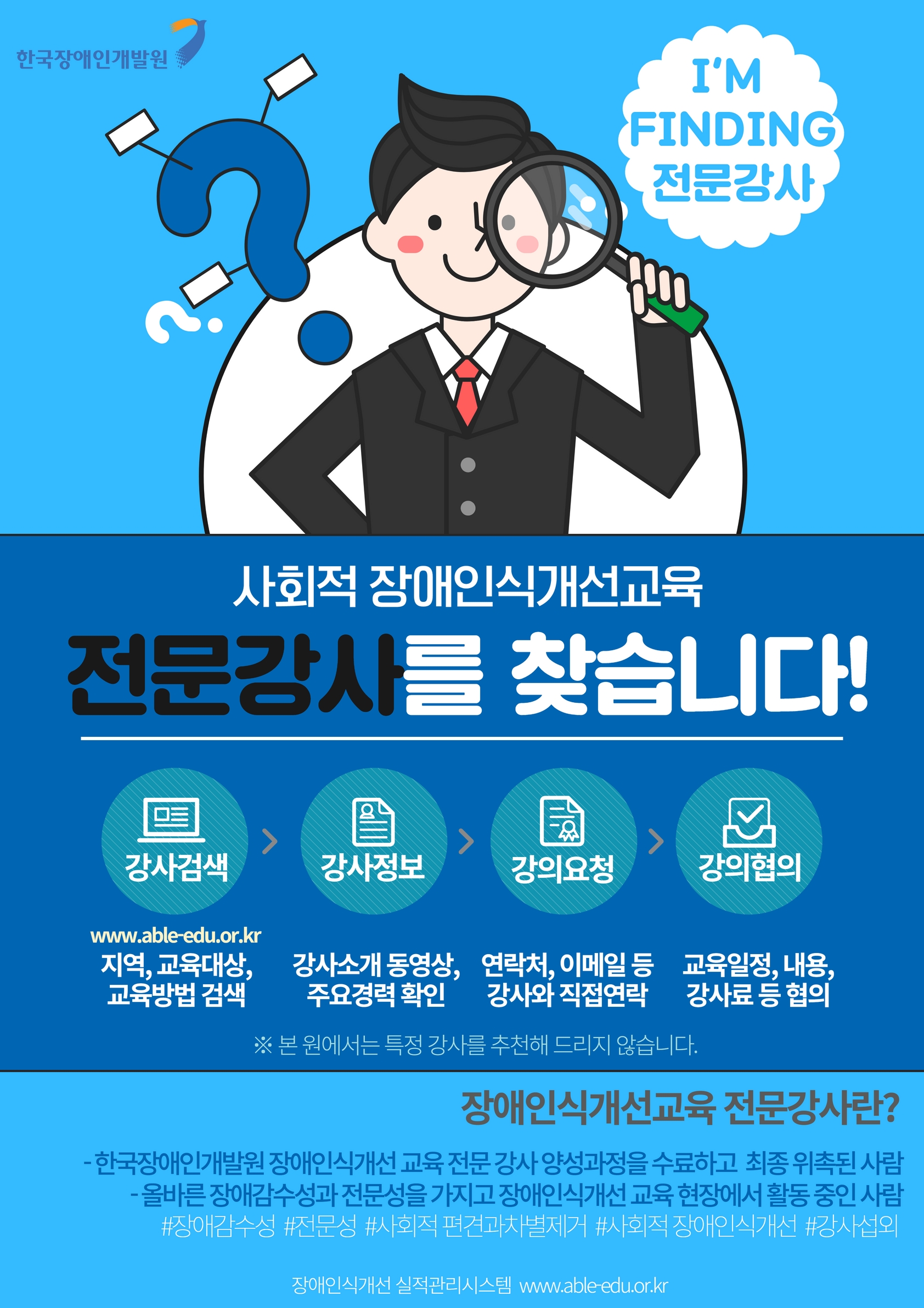 한국장애인개발원 I'M FINDING 전문강사 사회적 장애인식개선교육 전문강사를 찾습니다! 강사검색 www.able-edu.or.kr 지역,교육대상,교육방법 검색 > 강사정보 강사소개 동영상, 주요경력 확인 > 강의요청 연락처, 이메일 등 강사와 직접연락 > 강의협의 교육일정, 내용, 강사료 등 협의 ※ 본 원에서는 특정 강사를 추천해 드리지 않습니다. 장애인식개선교육 전문강사란? -한국장애인개발원 장애인식개선 교육 전문 강사 양성과정을 수료하고 최종 위촉된 사람 -올바른 장애감수성과 전문성을 가지고 장애인식개선 교육 현장에서 활동 중인 사람 #장애감수성 #전문성 #사회적 편견과차별제거 #사회적 장애인식개선 #강사섭외 장애인식실적관리시스템 www.able-edu.or.kr