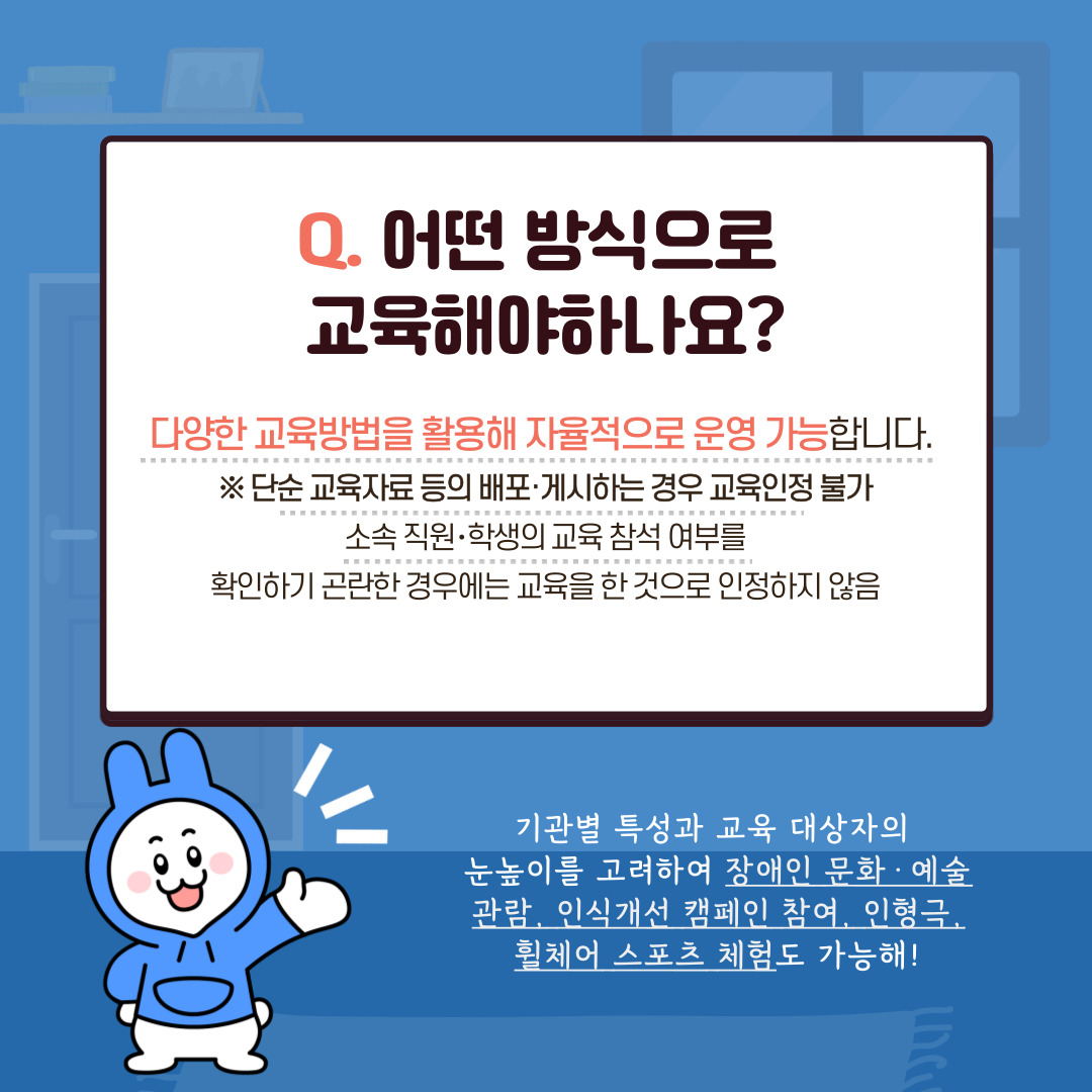 Q.어떤 방식으로 교육해야하나요? 다양한 교육방법을 활용해 자율적으로 운영 가능합니다. ※ 단순 교육자료 등의 배포·게시하는 경우 교육인정 불가 소속 직원·학생의 교육 참석 여부를 확인하기 곤란한 경우에는 교육을 한 것으로 인정하지 않음 기관별 특성과 교육 대상자의 눈높이를 고려하여 장애인 문화·예술 관람, 인식개선 캠페인 참여, 인형극, 휠체어 스포츠 체험도 가능해!